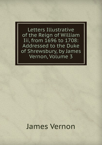 Letters Illustrative of the Reign of William Iii, from 1696 to 1708: Addressed to the Duke of Shrewsbury, by James Vernon, Volume 3