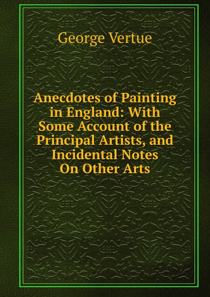 Anecdotes of Painting in England: With Some Account of the Principal Artists, and Incidental Notes On Other Arts