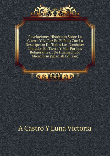 Revelaciones Historicas Sobre La Guerra Y La Paz En El Peru Con La Descripcion De Todos Los Combates Librados En Tierra Y Mar Por Los Beligerantes, . De Huamachuco Microform (Spanish Edition)