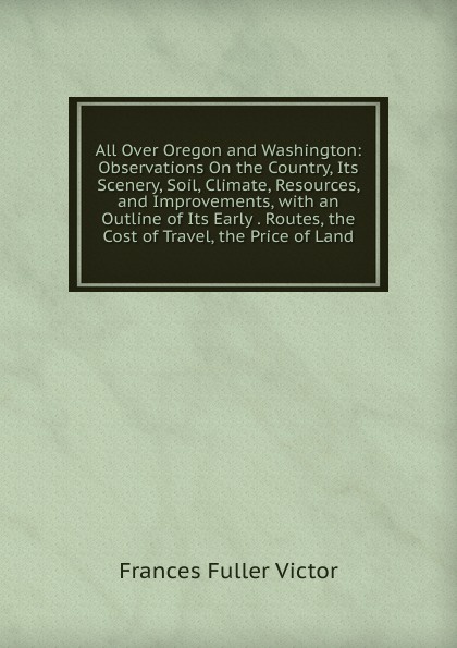 All Over Oregon and Washington: Observations On the Country, Its Scenery, Soil, Climate, Resources, and Improvements, with an Outline of Its Early . Routes, the Cost of Travel, the Price of Land