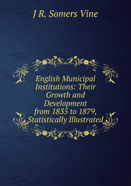 English Municipal Institutions: Their Growth and Development from 1835 to 1879, Statistically Illustrated