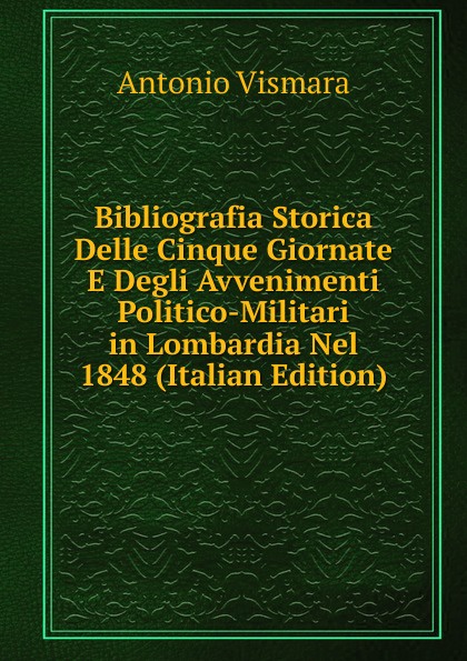 Bibliografia Storica Delle Cinque Giornate E Degli Avvenimenti Politico-Militari in Lombardia Nel 1848 (Italian Edition)