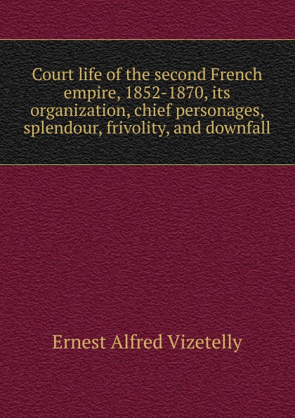 Court life of the second French empire, 1852-1870, its organization, chief personages, splendour, frivolity, and downfall