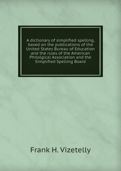 A dictionary of simplified spelling, based on the publications of the United States Bureau of Education and the rules of the American Philolgical Association and the Simplified Spelling Board