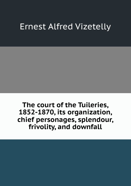 The court of the Tuileries, 1852-1870, its organization, chief personages, splendour, frivolity, and downfall