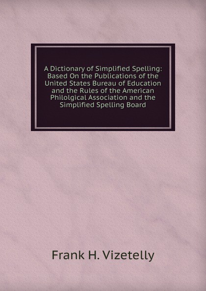 A Dictionary of Simplified Spelling: Based On the Publications of the United States Bureau of Education and the Rules of the American Philolgical Association and the Simplified Spelling Board