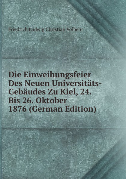 Die Einweihungsfeier Des Neuen Universitats-Gebaudes Zu Kiel, 24. Bis 26. Oktober 1876 (German Edition)