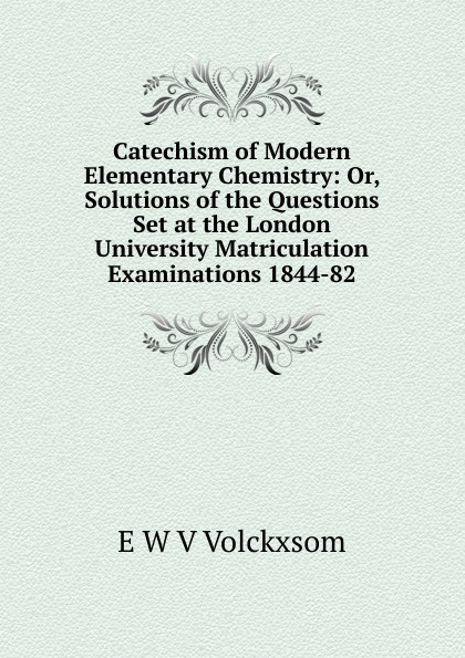 Catechism of Modern Elementary Chemistry: Or, Solutions of the Questions Set at the London University Matriculation Examinations 1844-82