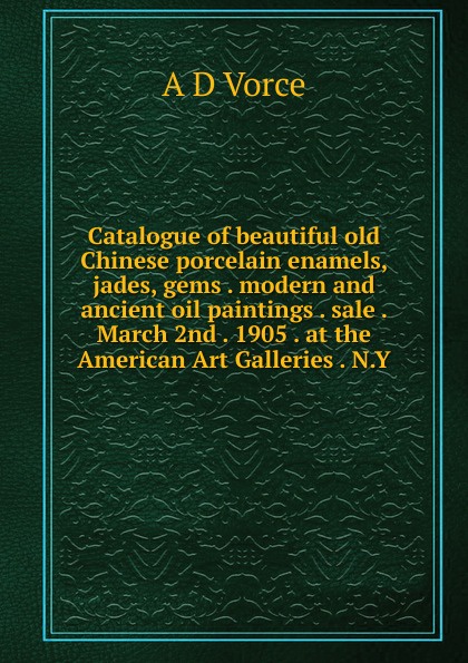 Catalogue of beautiful old Chinese porcelain enamels, jades, gems . modern and ancient oil paintings . sale . March 2nd . 1905 . at the American Art Galleries . N.Y.