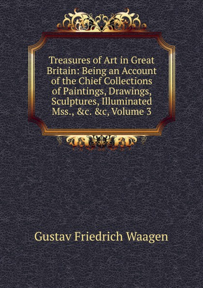 Treasures of Art in Great Britain: Being an Account of the Chief Collections of Paintings, Drawings, Sculptures, Illuminated Mss., .c. .c, Volume 3