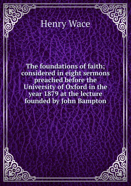 Henry Wace The foundations of faith; considered in eight sermons preached before the University of Oxford in the year 1879 at the lecture founded by John Bampton henry wace the foundations of faith considered in 8 sermons preached at the lecture founded by john bampton