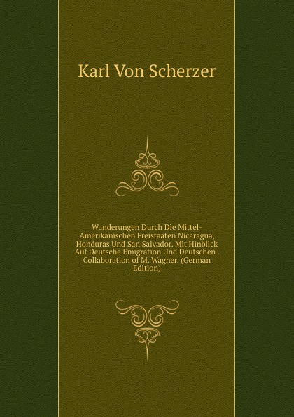 Wanderungen Durch Die Mittel-Amerikanischen Freistaaten Nicaragua, Honduras Und San Salvador. Mit Hinblick Auf Deutsche Emigration Und Deutschen . Collaboration of M. Wagner. (German Edition)