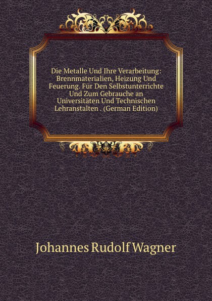 Die Metalle Und Ihre Verarbeitung: Brennmaterialien, Heizung Und Feuerung. Fur Den Selbstunterrichte Und Zum Gebrauche an Universitaten Und Technischen Lehranstalten . (German Edition)