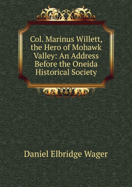 Col. Marinus Willett, the Hero of Mohawk Valley: An Address Before the Oneida Historical Society