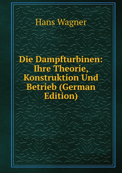 Die Dampfturbinen: Ihre Theorie, Konstruktion Und Betrieb (German Edition)