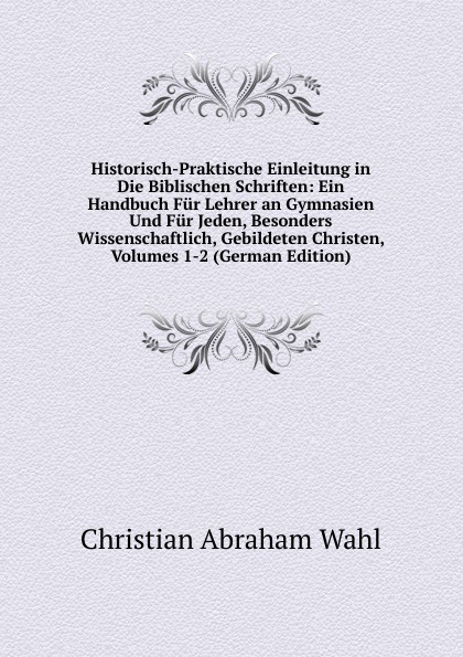 Historisch-Praktische Einleitung in Die Biblischen Schriften: Ein Handbuch Fur Lehrer an Gymnasien Und Fur Jeden, Besonders Wissenschaftlich, Gebildeten Christen, Volumes 1-2 (German Edition)