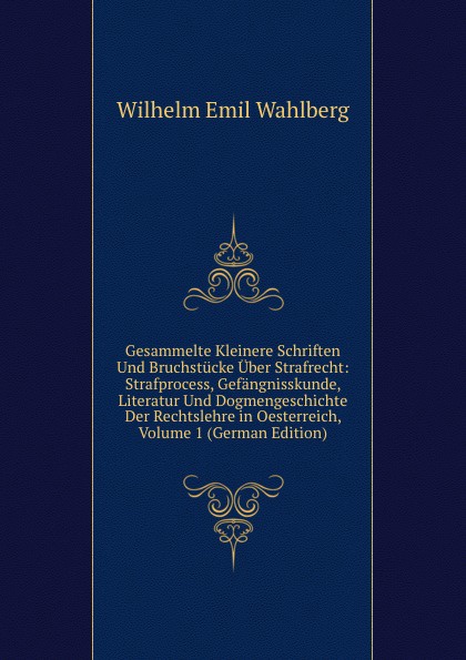 Gesammelte Kleinere Schriften Und Bruchstucke Uber Strafrecht: Strafprocess, Gefangnisskunde, Literatur Und Dogmengeschichte Der Rechtslehre in Oesterreich, Volume 1 (German Edition)