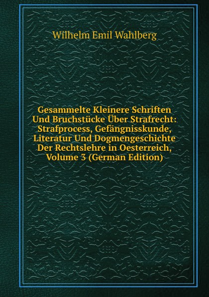 Gesammelte Kleinere Schriften Und Bruchstucke Uber Strafrecht: Strafprocess, Gefangnisskunde, Literatur Und Dogmengeschichte Der Rechtslehre in Oesterreich, Volume 3 (German Edition)