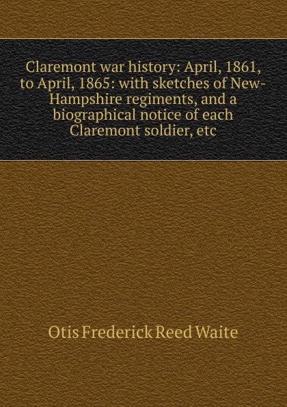 Claremont war history: April, 1861, to April, 1865: with sketches of New-Hampshire regiments, and a biographical notice of each Claremont soldier, etc