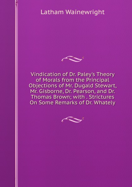 Vindication of Dr. Paley.s Theory of Morals from the Principal Objections of Mr. Dugald Stewart, Mr. Gisborne, Dr. Pearson, and Dr. Thomas Brown; with . Strictures On Some Remarks of Dr. Whately