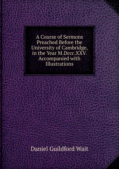 A Course of Sermons Preached Before the University of Cambridge, in the Year M.Dccc.XXV. Accompanied with Illustrations