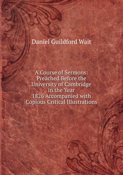 A Course of Sermons: Preached Before the University of Cambridge in the Year 1826 Accompanied with Copious Critical Illustrations