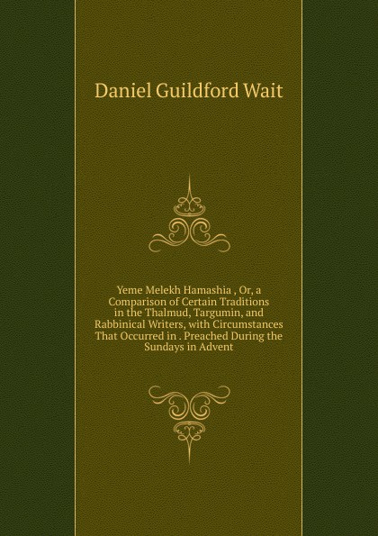 Yeme Melekh Hamashia , Or, a Comparison of Certain Traditions in the Thalmud, Targumin, and Rabbinical Writers, with Circumstances That Occurred in . Preached During the Sundays in Advent