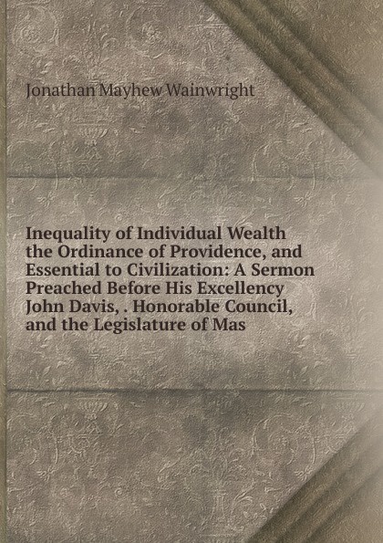 Inequality of Individual Wealth the Ordinance of Providence, and Essential to Civilization: A Sermon Preached Before His Excellency John Davis, . Honorable Council, and the Legislature of Mas