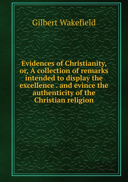 Evidences of Christianity, or, A collection of remarks intended to display the excellence . and evince the authenticity of the Christian religion