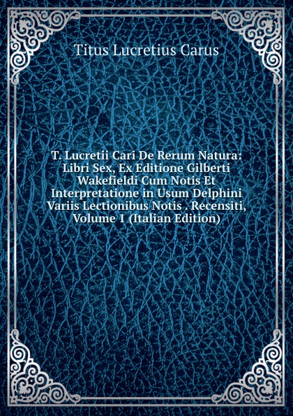 T. Lucretii Cari De Rerum Natura: Libri Sex, Ex Editione Gilberti Wakefieldi Cum Notis Et Interpretatione in Usum Delphini Variis Lectionibus Notis . Recensiti, Volume 1 (Italian Edition)