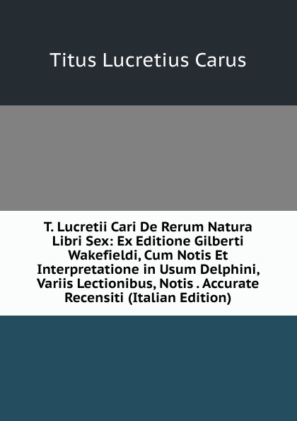 T. Lucretii Cari De Rerum Natura Libri Sex: Ex Editione Gilberti Wakefieldi, Cum Notis Et Interpretatione in Usum Delphini, Variis Lectionibus, Notis . Accurate Recensiti (Italian Edition)