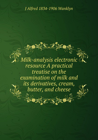 Milk-analysis electronic resource A practical treatise on the examination of milk and its derivatives, cream, butter, and cheese