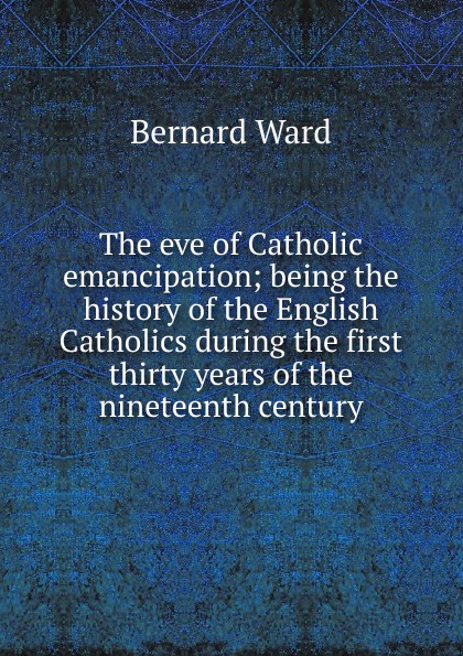 The eve of Catholic emancipation; being the history of the English Catholics during the first thirty years of the nineteenth century