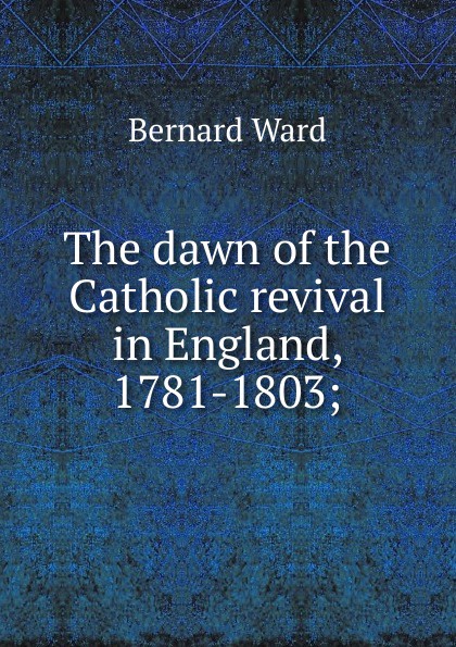 The dawn of the Catholic revival in England, 1781-1803;