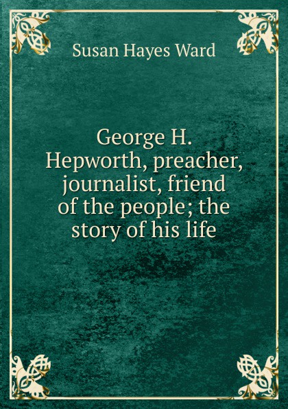 George H. Hepworth, preacher, journalist, friend of the people; the story of his life