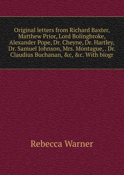 Original letters from Richard Baxter, Matthew Prior, Lord Bolingbroke, Alexander Pope, Dr. Cheyne, Dr. Hartley, Dr. Samuel Johnson, Mrs. Montague, . Dr. Claudius Buchanan, .c, .c. With biogr