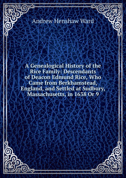 A Genealogical History of the Rice Family: Descendants of Deacon Edmund Rice, Who Came from Berkhamstead, England, and Settled at Sudbury, Massachusetts, in 1638 Or 9