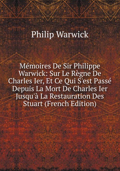 Memoires De Sir Philippe Warwick: Sur Le Regne De Charles Ier, Et Ce Qui S.est Passe Depuis La Mort De Charles Ier Jusqu.a La Restauration Des Stuart (French Edition)