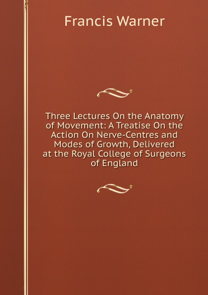 Three Lectures On the Anatomy of Movement: A Treatise On the Action On Nerve-Centres and Modes of Growth, Delivered at the Royal College of Surgeons of England