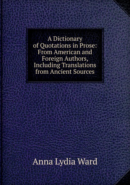 A Dictionary of Quotations in Prose: From American and Foreign Authors, Including Translations from Ancient Sources