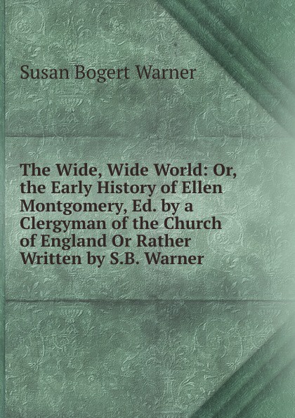 The Wide, Wide World: Or, the Early History of Ellen Montgomery, Ed. by a Clergyman of the Church of England Or Rather Written by S.B. Warner.