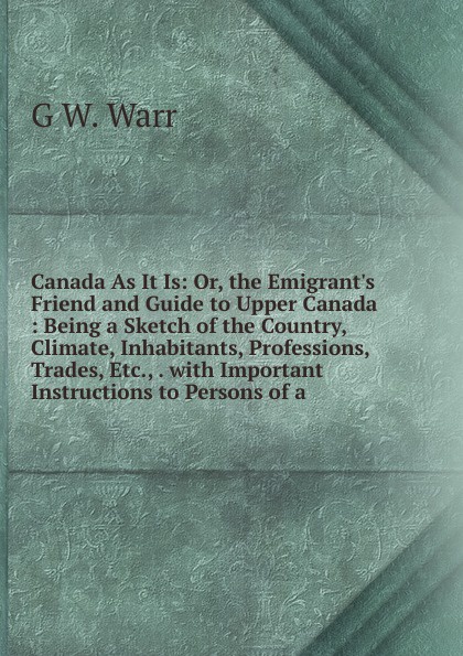 Canada As It Is: Or, the Emigrant.s Friend and Guide to Upper Canada : Being a Sketch of the Country, Climate, Inhabitants, Professions, Trades, Etc., . with Important Instructions to Persons of a