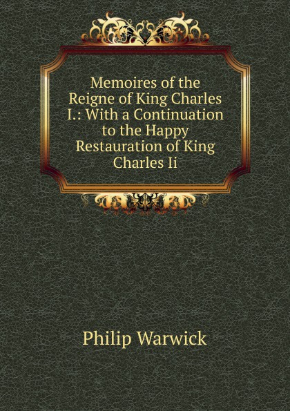 Memoires of the Reigne of King Charles I.: With a Continuation to the Happy Restauration of King Charles Ii.