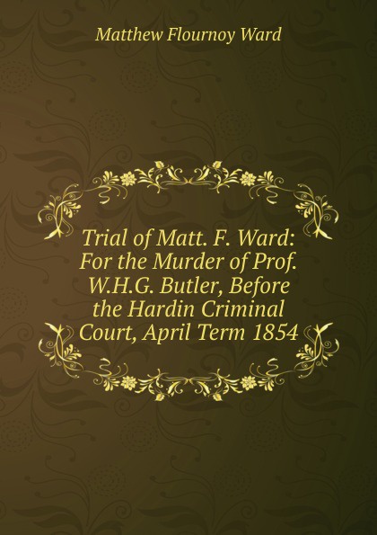 Trial of Matt. F. Ward: For the Murder of Prof. W.H.G. Butler, Before the Hardin Criminal Court, April Term 1854