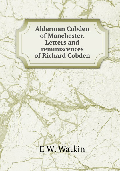 Alderman Cobden of Manchester. Letters and reminiscences of Richard Cobden