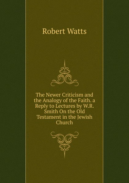 The Newer Criticism and the Analogy of the Faith. a Reply to Lectures by W.R. Smith On the Old Testament in the Jewish Church