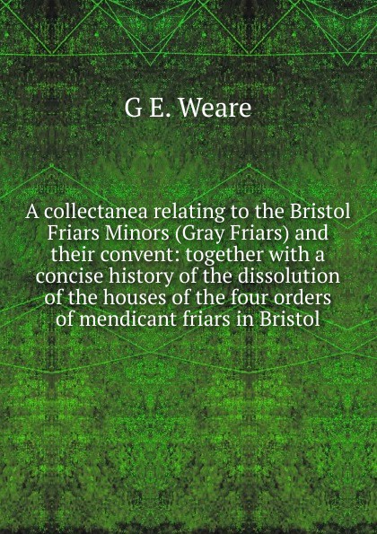 A collectanea relating to the Bristol Friars Minors (Gray Friars) and their convent: together with a concise history of the dissolution of the houses of the four orders of mendicant friars in Bristol
