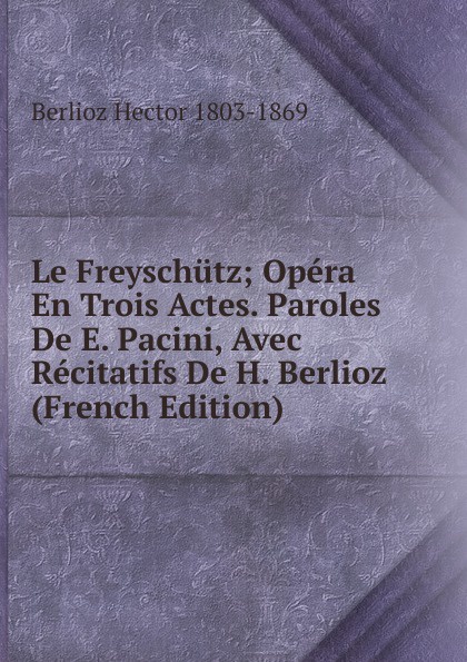 Le Freyschutz; Opera En Trois Actes. Paroles De E. Pacini, Avec Recitatifs De H. Berlioz (French Edition)