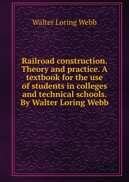 Railroad construction. Theory and practice. A textbook for the use of students in colleges and technical schools. By Walter Loring Webb