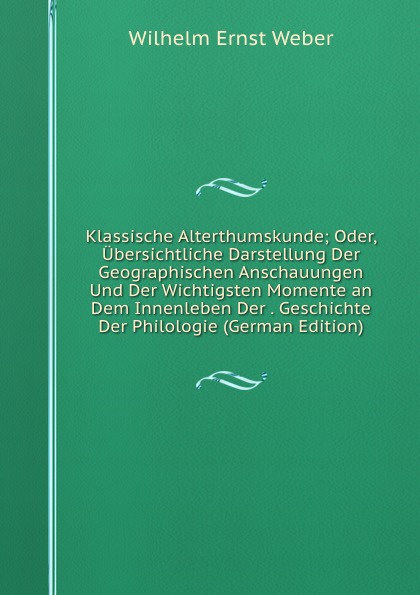 Klassische Alterthumskunde; Oder, Ubersichtliche Darstellung Der Geographischen Anschauungen Und Der Wichtigsten Momente an Dem Innenleben Der . Geschichte Der Philologie (German Edition)